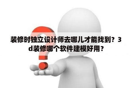 装修时独立设计师去哪儿才能找到？3d装修哪个软件建模好用？