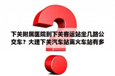 下关附属医院到下关客运站坐几路公交车？大理下关汽车站离火车站有多远？