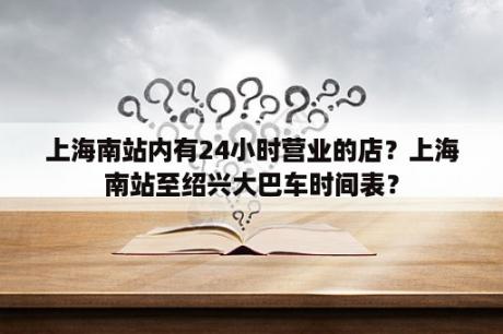 上海南站内有24小时营业的店？上海南站至绍兴大巴车时间表？