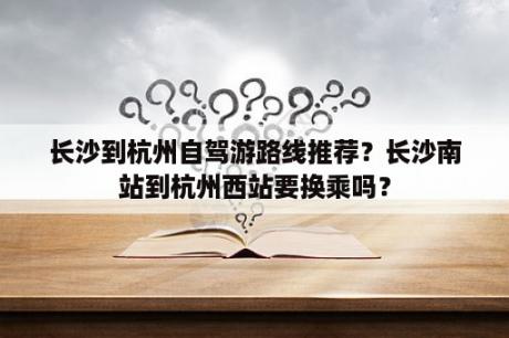 长沙到杭州自驾游路线推荐？长沙南站到杭州西站要换乘吗？