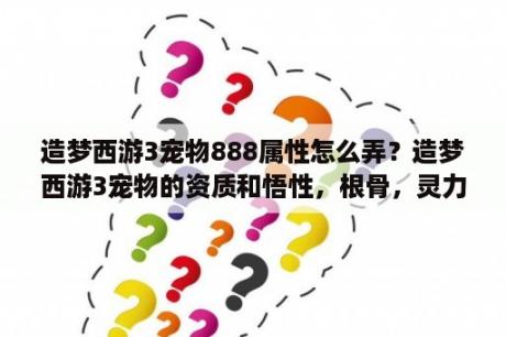 造梦西游3宠物888属性怎么弄？造梦西游3宠物的资质和悟性，根骨，灵力哪些的有什么不同？哪个更重要？