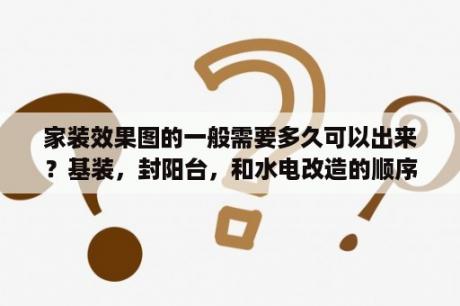 家装效果图的一般需要多久可以出来？基装，封阳台，和水电改造的顺序是什么呢？