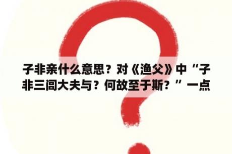 子非亲什么意思？对《渔父》中“子非三闾大夫与？何故至于斯？”一点小理解？