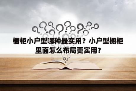 橱柜小户型哪种最实用？小户型橱柜里面怎么布局更实用？