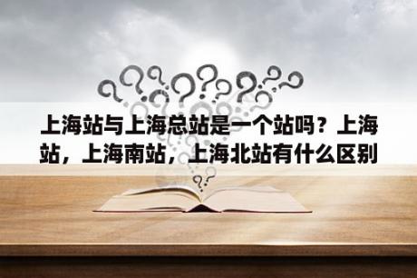 上海站与上海总站是一个站吗？上海站，上海南站，上海北站有什么区别？