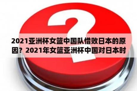 2021亚洲杯女篮中国队惜败日本的原因？2021年女篮亚洲杯中国对日本时间？