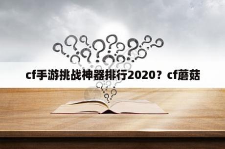 cf手游挑战神器排行2020？cf蘑菇