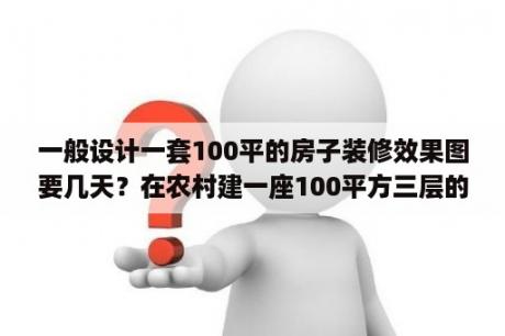 一般设计一套100平的房子装修效果图要几天？在农村建一座100平方三层的别墅包含装修大概多少钱？