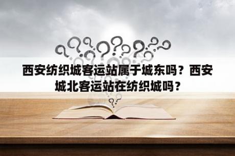 西安纺织城客运站属于城东吗？西安城北客运站在纺织城吗？