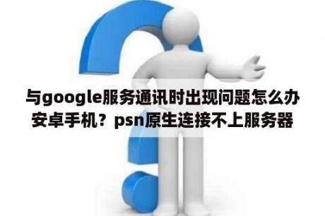 与google服务通讯时出现问题怎么办安卓手机？psn原生连接不上服务器？