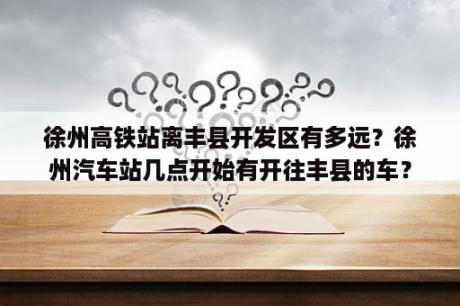 徐州高铁站离丰县开发区有多远？徐州汽车站几点开始有开往丰县的车？