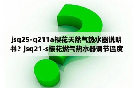 jsq25-q211a樱花天然气热水器说明书？jsq21-s樱花燃气热水器调节温度？