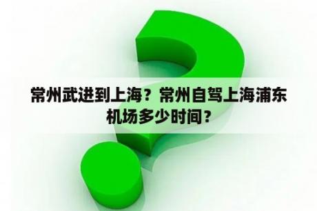 常州武进到上海？常州自驾上海浦东机场多少时间？