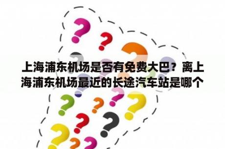 上海浦东机场是否有免费大巴？离上海浦东机场最近的长途汽车站是哪个？