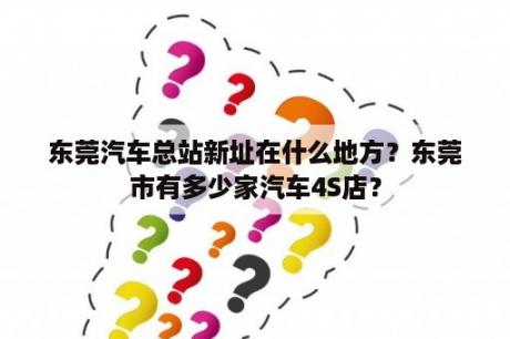 东莞汽车总站新址在什么地方？东莞市有多少家汽车4S店？