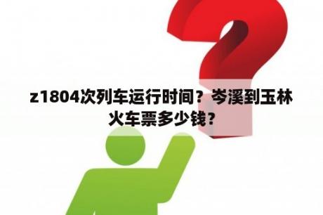 z1804次列车运行时间？岑溪到玉林火车票多少钱？