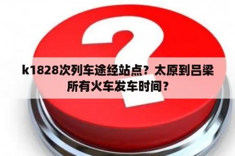 k1828次列车途经站点？太原到吕梁所有火车发车时间？