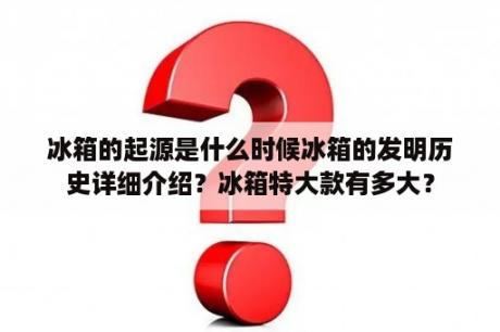 冰箱的起源是什么时候冰箱的发明历史详细介绍？冰箱特大款有多大？