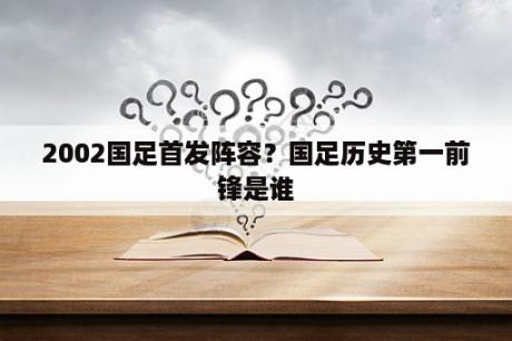 2002国足首发阵容？国足历史第一前锋是谁