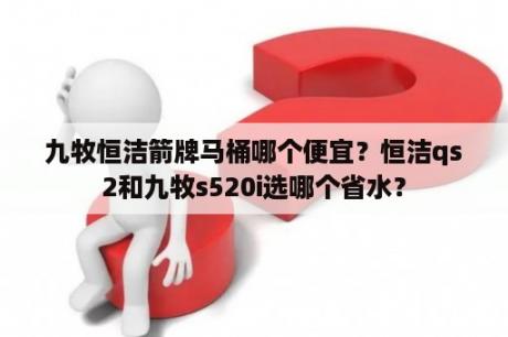 九牧恒洁箭牌马桶哪个便宜？恒洁qs2和九牧s520i选哪个省水？