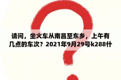 请问，坐火车从南昌至东乡，上午有几点的车次？2021年9月29号k288什么时候发车？