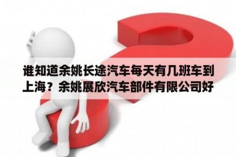 谁知道余姚长途汽车每天有几班车到上海？余姚展欣汽车部件有限公司好吗？