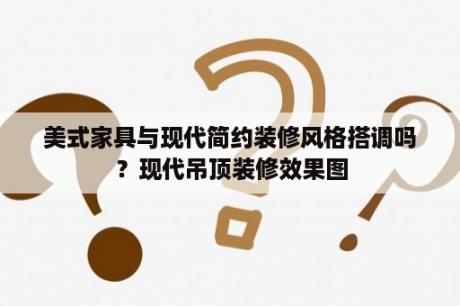 美式家具与现代简约装修风格搭调吗？现代吊顶装修效果图