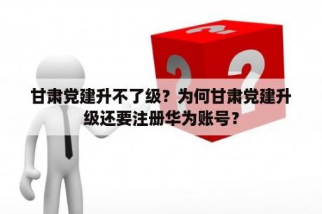 甘肃党建升不了级？为何甘肃党建升级还要注册华为账号？