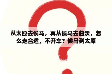 从太原去侯马，再从侯马去曲沃，怎么走合适，不开车？候马到太原