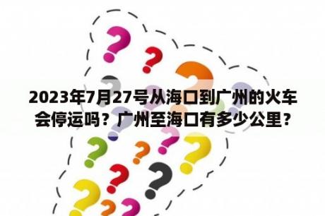 2023年7月27号从海口到广州的火车会停运吗？广州至海口有多少公里？