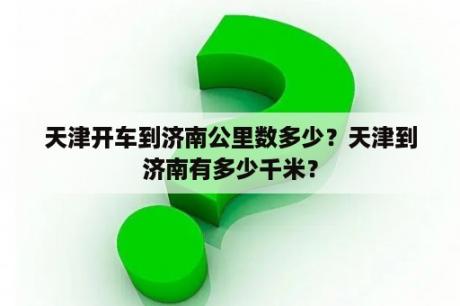 天津开车到济南公里数多少？天津到济南有多少千米？