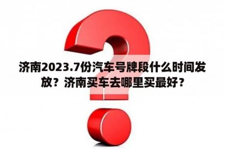 济南2023.7份汽车号牌段什么时间发放？济南买车去哪里买最好？