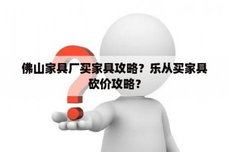 佛山家具厂买家具攻略？乐从买家具砍价攻略？