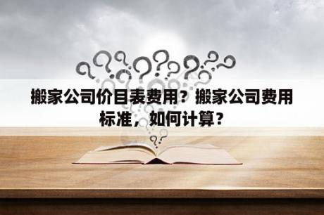 搬家公司价目表费用？搬家公司费用标准，如何计算？