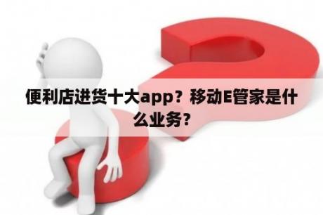 便利店进货十大app？移动E管家是什么业务？