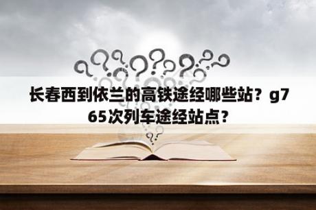 长春西到依兰的高铁途经哪些站？g765次列车途经站点？