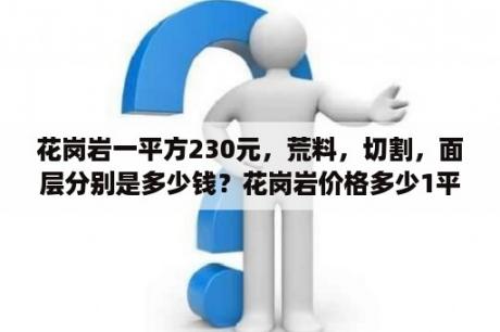 花岗岩一平方230元，荒料，切割，面层分别是多少钱？花岗岩价格多少1平方