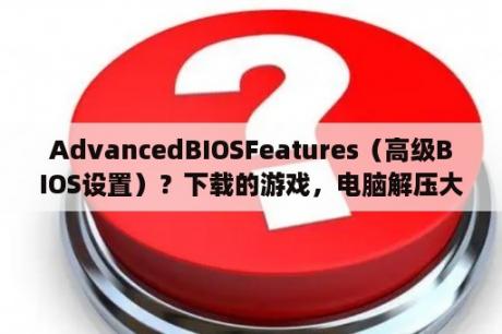 AdvancedBIOSFeatures（高级BIOS设置）？下载的游戏，电脑解压大压缩文件总是损坏，什么情况？