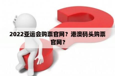 2022亚运会购票官网？港澳码头购票官网？