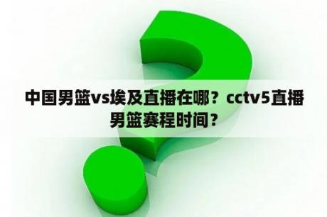 中国男篮vs埃及直播在哪？cctv5直播男篮赛程时间？