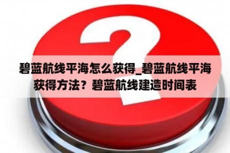 碧蓝航线平海怎么获得_碧蓝航线平海获得方法？碧蓝航线建造时间表