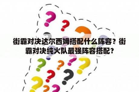 街霸对决达尔西姆搭配什么阵容？街霸对决纯火队最强阵容搭配？