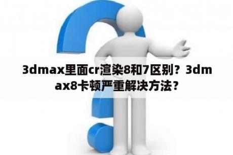 3dmax里面cr渲染8和7区别？3dmax8卡顿严重解决方法？