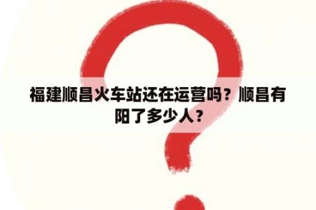 福建顺昌火车站还在运营吗？顺昌有阳了多少人？