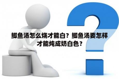 鲫鱼汤怎么烧才能白？鲫鱼汤要怎样才能炖成奶白色？