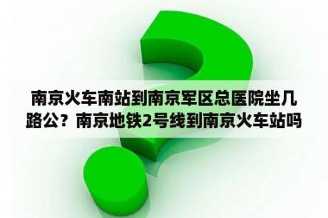 南京火车南站到南京军区总医院坐几路公？南京地铁2号线到南京火车站吗？