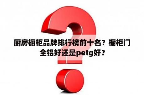 厨房橱柜品牌排行榜前十名？橱柜门全铝好还是petg好？