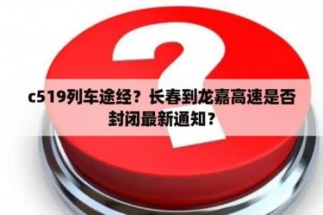 c519列车途经？长春到龙嘉高速是否封闭最新通知？