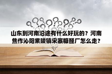 山东到河南沿途有什么好玩的？河南焦作沁阳紫陵镇宋寨糠醛厂怎么走？