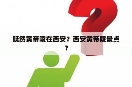 既然黄帝陵在西安？西安黄帝陵景点？